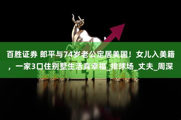 百胜证券 郎平与74岁老公定居美国！女儿入美籍，一家3口住别墅生活真幸福_排球场_丈夫_周深