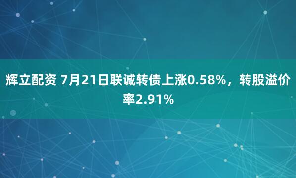 辉立配资 7月21日联诚转债上涨0.58%，转股溢价率2.91%
