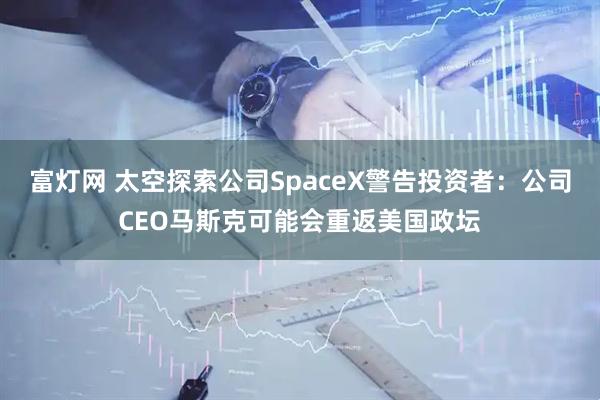 富灯网 太空探索公司SpaceX警告投资者：公司CEO马斯克可能会重返美国政坛