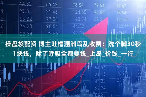 操盘袋配资 博主吐槽涠洲岛乱收费：洗个脚30秒1块钱，除了呼吸全都要钱_上岛_价钱_一行