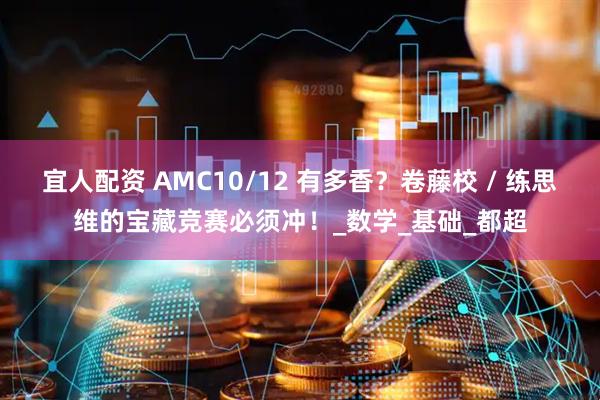 宜人配资 AMC10/12 有多香？卷藤校 / 练思维的宝藏竞赛必须冲！_数学_基础_都超