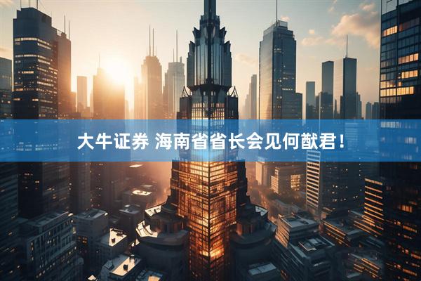 大牛证券 海南省省长会见何猷君！