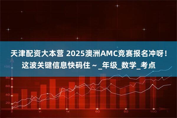 天津配资大本营 2025澳洲AMC竞赛报名冲呀！这波关键信息快码住～_年级_数学_考点
