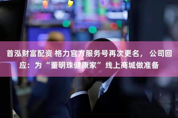 首泓财富配资 格力官方服务号再次更名， 公司回应：为 “董明珠健康家” 线上商城做准备