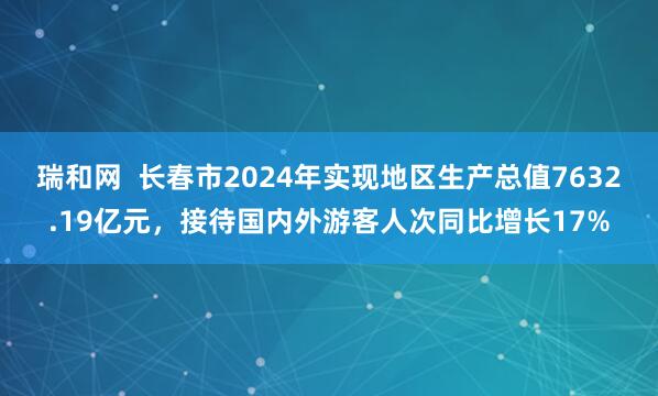 瑞和网  长春市2024年实现地区生产总值7632.19亿元，接待国内外游客人次同比增长17%