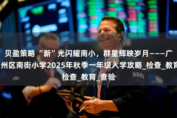 贝盈策略 “新”光闪耀南小，群星辉映岁月———广元市利州区南街小学2025年秋季一年级入学攻略_检查_教育_查验
