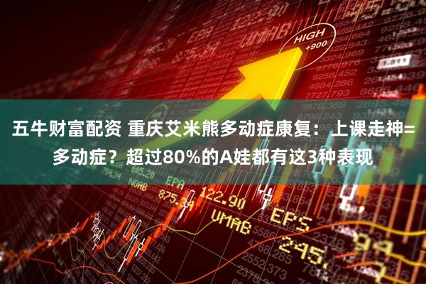 五牛财富配资 重庆艾米熊多动症康复：上课走神=多动症？超过80%的A娃都有这3种表现