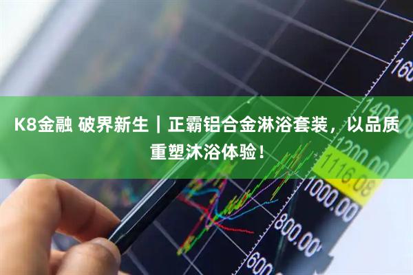 K8金融 破界新生｜正霸铝合金淋浴套装，以品质重塑沐浴体验！